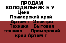 ПРОДАМ ХОЛОДИЛЬНИК Б/У › Цена ­ 7 000 - Приморский край, Артем г. Электро-Техника » Бытовая техника   . Приморский край,Артем г.